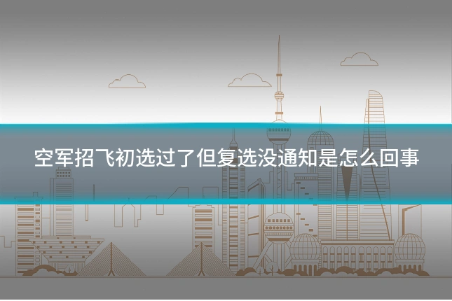空军招飞初选过了但复选没通知是怎么回事
