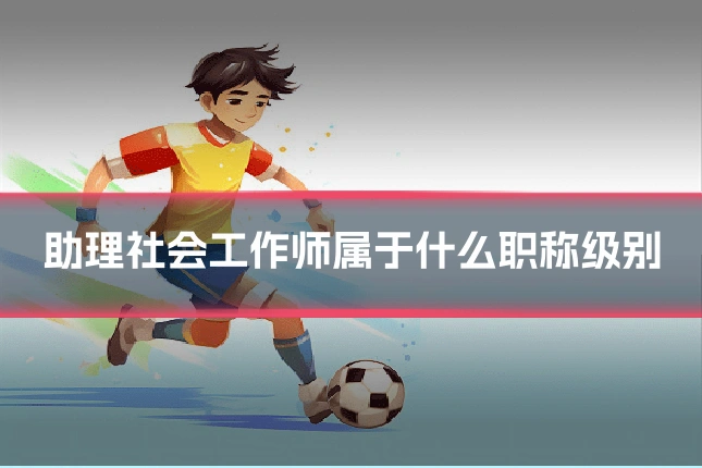 助理社会工作师属于什么职称级别