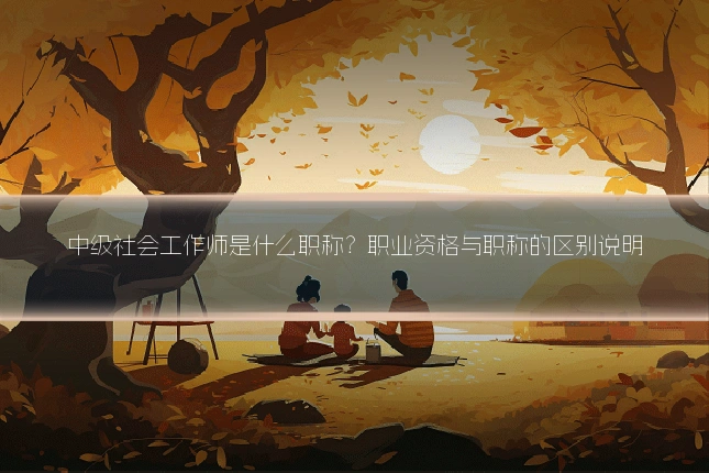 中级社会工作师是什么职称？职业资格与职称的区别说明