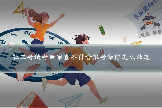 社工考试考后审查不符合报考条件怎么处理