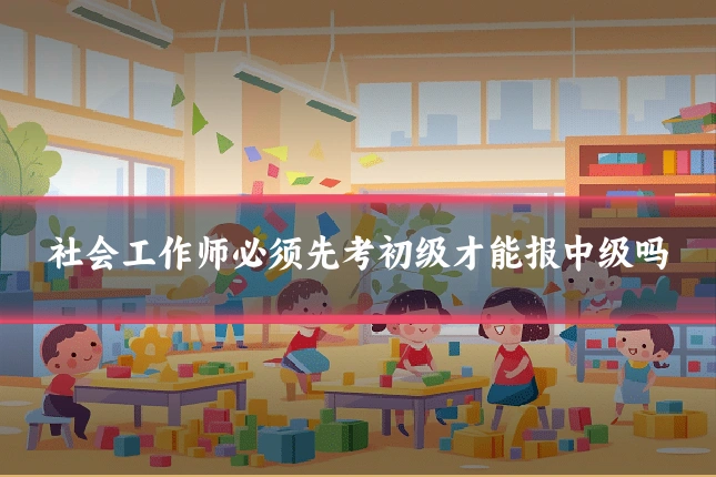 社会工作师必须先考初级才能报中级吗