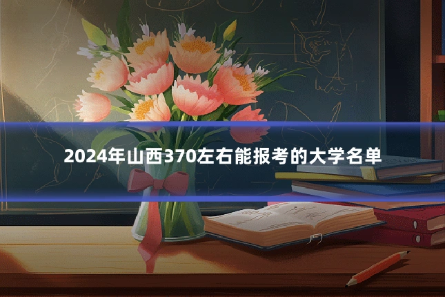 2024年山西370左右能报考的大学名单
