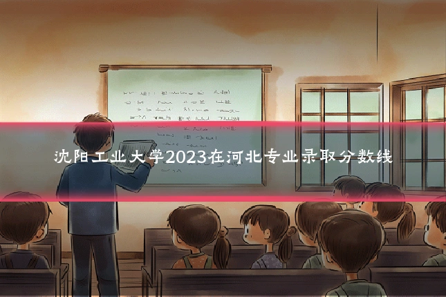 沈阳工业大学2023在河北专业录取分数线