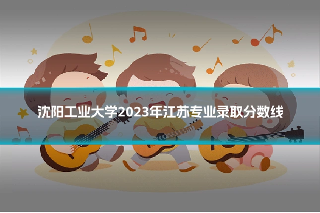 沈阳工业大学2023年江苏专业录取分数线