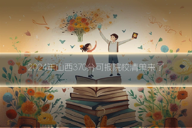 2024年山西370分可报院校清单来了