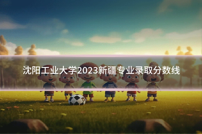 沈阳工业大学2023新疆专业录取分数线