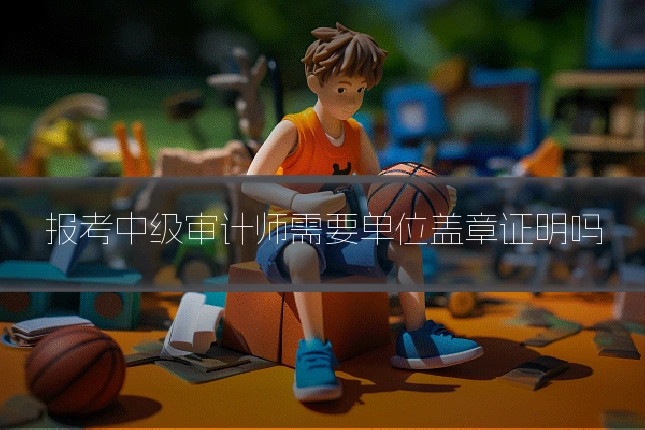 报考中级审计师需要单位盖章证明吗