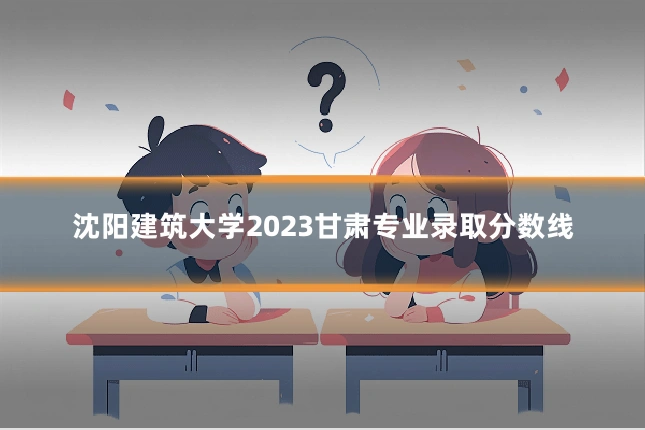 沈阳建筑大学2023甘肃专业录取分数线