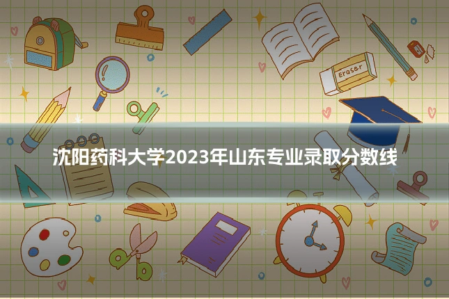 沈阳药科大学2023年山东专业录取分数线
