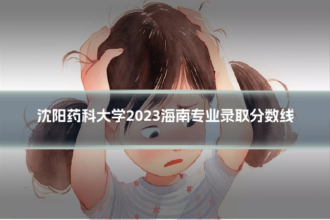 沈阳药科大学2023海南专业录取分数线