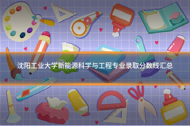 沈阳工业大学新能源科学与工程专业录取分数线汇总
