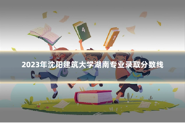 2023年沈阳建筑大学湖南专业录取分数线