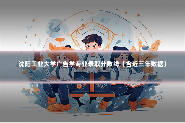 沈阳工业大学广告学专业录取分数线（含近三年数据）