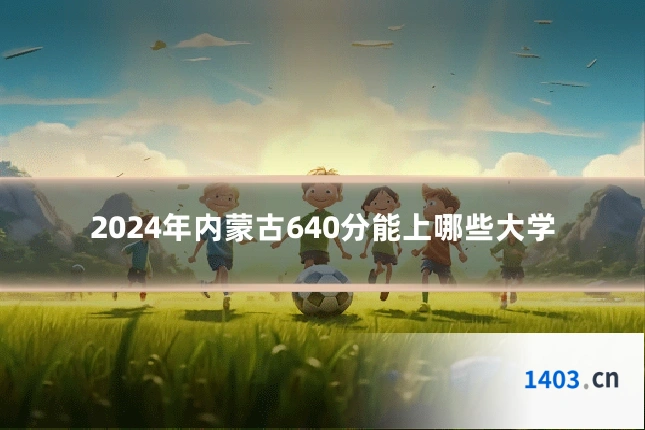 2024年内蒙古640分能上哪些大学