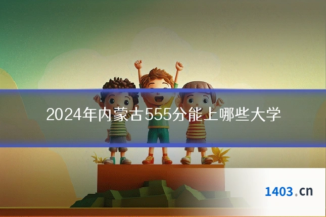 2024年内蒙古555分能上哪些大学