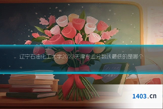 辽宁石油化工大学2023天津专业分数线最低的是哪个