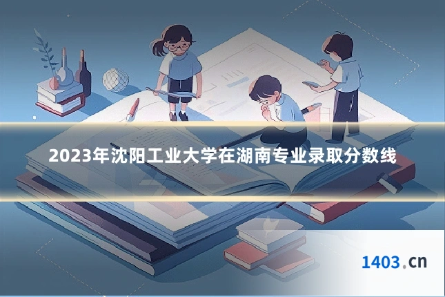 2023年沈阳工业大学在湖南专业录取分数线