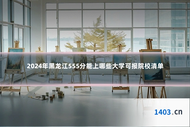 2024年黑龙江555分能上哪些大学可报院校清单