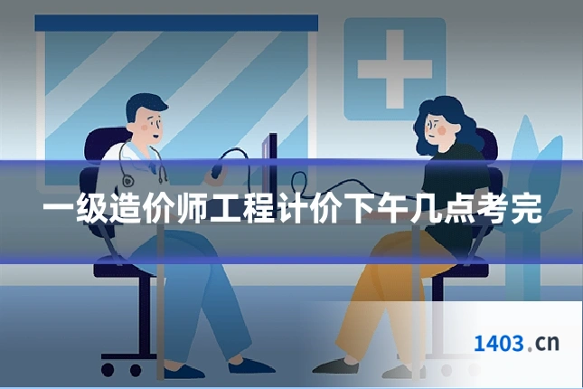 一级造价师工程计价下午几点考完