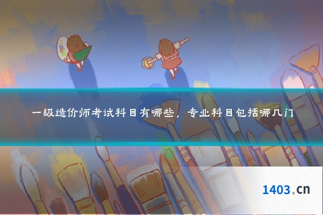 一级造价师考试科目有哪些,专业科目包括哪几门