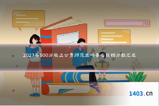 2023年500分能上公费师范生吗各省投档分数汇总
