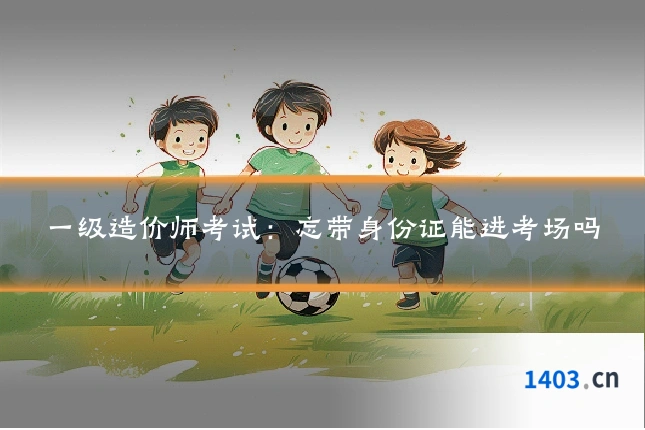 一级造价师考试：忘带身份证能进考场吗