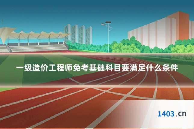 一级造价工程师免考基础科目要满足什么条件