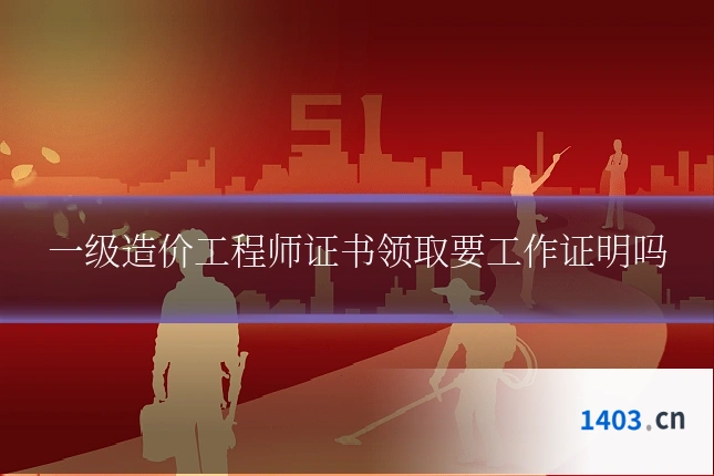 一级造价工程师证书领取要工作证明吗