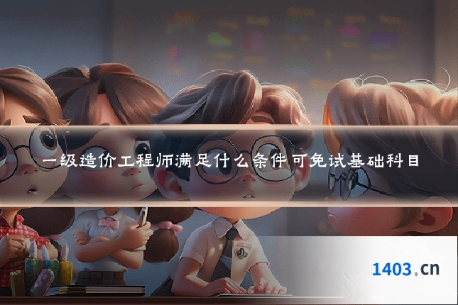 一级造价工程师满足什么条件可免试基础科目