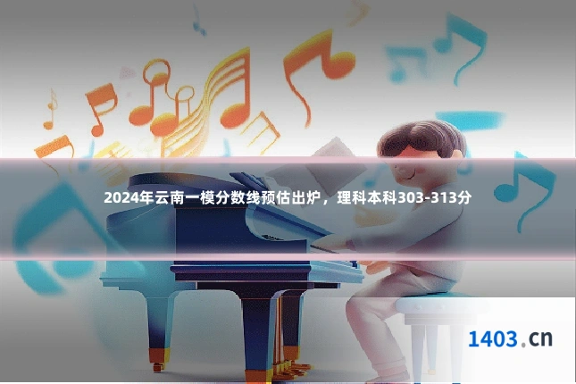 2024年云南一模分数线预估出炉，理科本科303-313分