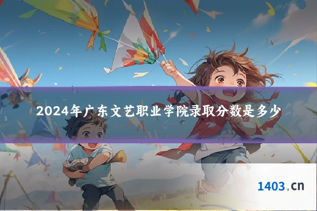 2024年广东文艺职业学院录取分数是多少
