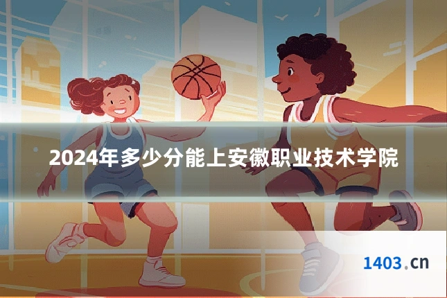 2024年多少分能上安徽职业技术学院