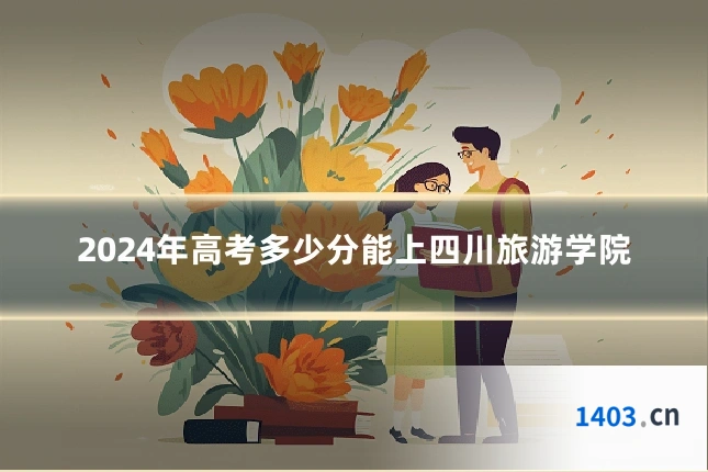 2024年高考多少分能上四川旅游学院