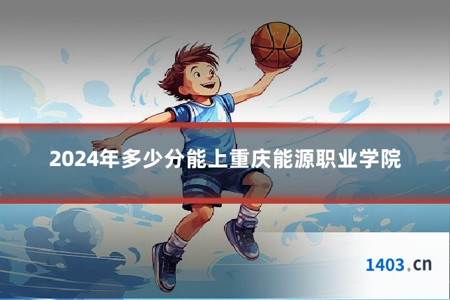 2024年多少分能上重庆能源职业学院