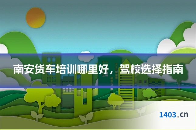 南安货车培训哪里好，驾校选择指南