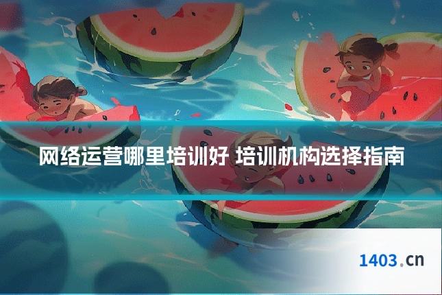 网络运营哪里培训好 培训机构选择指南